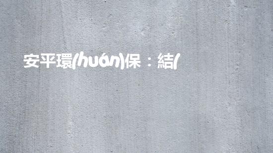 安平環(huán)保：結(jié)束只是開始，環(huán)保事業(yè)重在持續(xù)